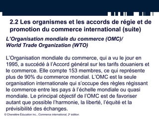 2.2 Les organismes et les accords de régie et de 
promotion du commerce international (suite) 
L’Organisation mondiale du commerce (OMC)/ 
World Trade Organization (WTO) 
L’Organisation mondiale du commerce, qui a vu le jour en 
1995, a succédé à l’Accord général sur les tarifs douaniers et 
le commerce. Elle compte 153 membres, ce qui représente 
plus de 90% du commerce mondial. L’OMC est la seule 
organisation internationale qui s’occupe des règles régissant 
le commerce entre les pays à l’échelle mondiale ou quasi 
mondiale. Le principal objectif de l’OMC est de favoriser 
autant que possible l’harmonie, la liberté, l’équité et la 
prévisibilité des échanges. 
© Chenelère Éducation inc., Commerce international, 2e édition. 
 