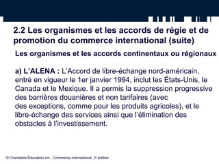 2.2 Les organismes et les accords de régie et de 
promotion du commerce international (suite) 
Les organismes et les accords continentaux ou régionaux 
a) L’ALENA : L’Accord de libre-échange nord-américain, 
entré en vigueur le 1er janvier 1994, inclut les États-Unis, le 
Canada et le Mexique. Il a permis la suppression progressive 
des barrières douanières et non tarifaires (avec 
des exceptions, comme pour les produits agricoles), et le 
libre-échange des services ainsi que l’élimination des 
obstacles à l’investissement. 
© Chenelère Éducation inc., Commerce international, 2e édition. 
 