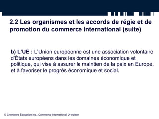 2.2 Les organismes et les accords de régie et de 
promotion du commerce international (suite) 
b) L’UE : L’Union européenne est une association volontaire 
d’États européens dans les domaines économique et 
politique, qui vise à assurer le maintien de la paix en Europe, 
et à favoriser le progrès économique et social. 
© Chenelère Éducation inc., Commerce international, 2e édition. 
 