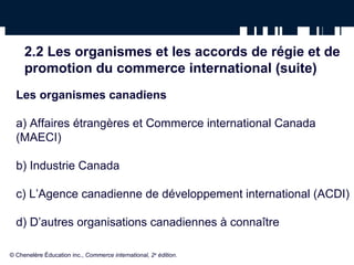2.2 Les organismes et les accords de régie et de 
promotion du commerce international (suite) 
Les organismes canadiens 
a) Affaires étrangères et Commerce international Canada 
(MAECI) 
b) Industrie Canada 
c) L’Agence canadienne de développement international (ACDI) 
d) D’autres organisations canadiennes à connaître 
© Chenelère Éducation inc., Commerce international, 2e édition. 
 