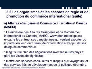 2.2 Les organismes et les accords de régie et de 
promotion du commerce international (suite) 
a) Affaires étrangères et Commerce international Canada 
(MAECI) 
• Le ministère des Affaires étrangères et du Commerce 
international du Canada (MAECI, www.dfait-maeci.gc.ca) 
encadre les entreprises canadiennes qui veulent exporter ou 
importer en leur fournissant de l’information et l’appui de ses 
délégués commerciaux. 
• Il agit sur le plan des négociations avec les autres pays et 
gère les visites de dignitaires. 
• Il offre des services consulaires et d’appui aux voyageurs, et 
des services liés au développement de la politique étrangère. 
© Chenelère Éducation inc., Commerce international, 2e édition. 
 