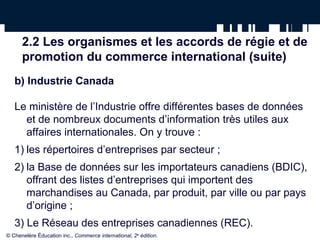 2.2 Les organismes et les accords de régie et de 
promotion du commerce international (suite) 
b) Industrie Canada 
Le ministère de l’Industrie offre différentes bases de données 
et de nombreux documents d’information très utiles aux 
affaires internationales. On y trouve : 
1) les répertoires d’entreprises par secteur ; 
2) la Base de données sur les importateurs canadiens (BDIC), 
offrant des listes d’entreprises qui importent des 
marchandises au Canada, par produit, par ville ou par pays 
d’origine ; 
3) Le Réseau des entreprises canadiennes (REC). 
© Chenelère Éducation inc., Commerce international, 2e édition. 
 