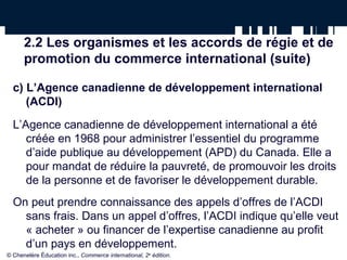 2.2 Les organismes et les accords de régie et de 
promotion du commerce international (suite) 
c) L’Agence canadienne de développement international 
(ACDI) 
L’Agence canadienne de développement international a été 
créée en 1968 pour administrer l’essentiel du programme 
d’aide publique au développement (APD) du Canada. Elle a 
pour mandat de réduire la pauvreté, de promouvoir les droits 
de la personne et de favoriser le développement durable. 
On peut prendre connaissance des appels d’offres de l’ACDI 
sans frais. Dans un appel d’offres, l’ACDI indique qu’elle veut 
« acheter » ou financer de l’expertise canadienne au profit 
d’un pays en développement. 
© Chenelère Éducation inc., Commerce international, 2e édition. 
 