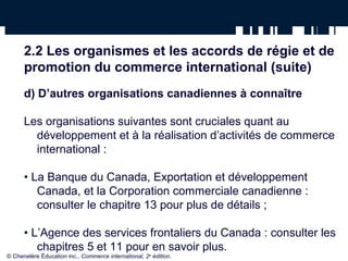 2.2 Les organismes et les accords de régie et de 
promotion du commerce international (suite) 
d) D’autres organisations canadiennes à connaître 
Les organisations suivantes sont cruciales quant au 
développement et à la réalisation d’activités de commerce 
international : 
• La Banque du Canada, Exportation et développement 
Canada, et la Corporation commerciale canadienne : 
consulter le chapitre 13 pour plus de détails ; 
• L’Agence des services frontaliers du Canada : consulter les 
chapitres 5 et 11 pour en savoir plus. 
© Chenelère Éducation inc., Commerce international, 2e édition. 
 