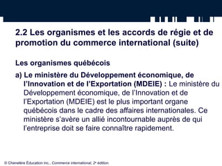 2.2 Les organismes et les accords de régie et de 
promotion du commerce international (suite) 
Les organismes québécois 
a) Le ministère du Développement économique, de 
l’Innovation et de l’Exportation (MDEIE) : Le ministère du 
Développement économique, de l’Innovation et de 
l’Exportation (MDEIE) est le plus important organe 
québécois dans le cadre des affaires internationales. Ce 
ministère s’avère un allié incontournable auprès de qui 
l’entreprise doit se faire connaître rapidement. 
© Chenelère Éducation inc., Commerce international, 2e édition. 
 