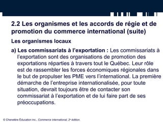 2.2 Les organismes et les accords de régie et de 
promotion du commerce international (suite) 
Les organismes locaux 
a) Les commissariats à l’exportation : Les commissariats à 
l’exportation sont des organisations de promotion des 
exportations réparties à travers tout le Québec. Leur rôle 
est de rassembler les forces économiques régionales dans 
le but de propulser les PME vers l’international. La première 
démarche de l’entreprise internationalisée, pour toute 
situation, devrait toujours être de contacter son 
commissariat à l’exportation et de lui faire part de ses 
préoccupations. 
© Chenelère Éducation inc., Commerce international, 2e édition. 
 