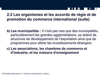 2.2 Les organismes et les accords de régie et de 
promotion du commerce international (suite) 
b) Les municipalités : Il n’est pas rare que des municipalités, 
particulièrement les grandes agglomérations, se dotent de 
structures de développement de l’exportation ainsi que de 
programmes pour attirer les investissements étrangers. 
c) Les associations, les chambres de commerce et 
d’industrie, et les maisons d’enseignement 
© Chenelère Éducation inc., Commerce international, 2e édition. 
 