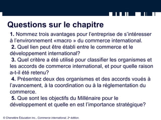 Questions sur le chapitre 
1. Nommez trois avantages pour l’entreprise de s’intéresser 
à l’environnement «macro » du commerce international. 
2. Quel lien peut être établi entre le commerce et le 
développement international? 
3. Quel critère a été utilisé pour classifier les organismes et 
les accords de commerce international, et pour quelle raison 
a-t-il été retenu? 
4. Présentez deux des organismes et des accords voués à 
l’avancement, à la coordination ou à la réglementation du 
commerce. 
5. Que sont les objectifs du Millénaire pour le 
développement et quelle en est l’importance stratégique? 
© Chenelère Éducation inc., Commerce international, 2e édition. 
 