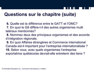 Questions sur le chapitre (suite) 
6. Quelle est la différence entre le GATT et l’OMC? 
7. En quoi le G8 diffère-t-il des autres organismes multi 
latéraux mentionnés? 
8. Nommez deux des principaux organismes et des accords 
d’intégration régionale. 
9. En quoi Affaires étrangères et Commerce international 
Canada est-il important pour l’entreprise internationalisée ? 
10. Selon vous, avec quels organismes l’entreprise 
exportatrice québécoise devrait-elle entretenir des liens ? 
© Chenelère Éducation inc., Commerce international, 2e édition. 
 