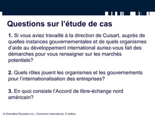 Questions sur l’étude de cas 
1. Si vous aviez travaillé à la direction de Cuisart, auprès de 
quelles instances gouvernementales et de quels organismes 
d’aide au développement international auriez-vous fait des 
démarches pour vous renseigner sur les marchés 
potentiels? 
2. Quels rôles jouent les organismes et les gouvernements 
pour l’internationalisation des entreprises? 
3. En quoi consiste l’Accord de libre-échange nord 
américain? 
© Chenelère Éducation inc., Commerce international, 2e édition. 
 