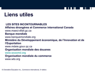 Liens utiles 
LES SITES INCONTOURNABLES 
Affaires étrangères et Commerce international Canada 
www.maeci-dfait.gc.ca 
Banque mondiale 
www.banquemondiale.org 
Ministère du Développement économique, de l’Innovation et de 
l’Exportation 
www.mdeie.gouv.qc.ca 
Organisation mondiale des douanes 
www.wcoomd.org 
Organisation mondiale du commerce 
www.wto.org 
© Chenelère Éducation inc., Commerce international, 2e édition. 
 