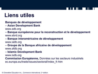 Liens utiles 
Banques de développement 
– Asian Development Bank 
www.adb.org 
– Banque européenne pour la reconstruction et le développement 
www.ebrd.org 
– Banque interaméricaine de développement 
www.iadb.org 
– Groupe de la Banque africaine de développement 
www.afdb.org 
– Islamic Development Bank 
www.isdb.org 
Commission Européenne, Données sur les secteurs industriels 
ec.europa.eu/trade/issues/sectoral/index_fr.htm 
© Chenelère Éducation inc., Commerce international, 2e édition. 
 