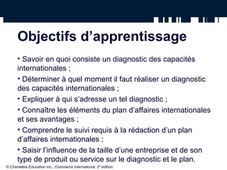 Objectifs d’apprentissage 
• Savoir en quoi consiste un diagnostic des capacités 
internationales ; 
• Déterminer à quel moment il faut réaliser un diagnostic 
des capacités internationales ; 
• Expliquer à qui s’adresse un tel diagnostic ; 
• Connaître les éléments du plan d’affaires internationales 
et ses avantages ; 
• Comprendre le suivi requis à la rédaction d’un plan 
d’affaires internationales ; 
• Saisir l’influence de la taille d’une entreprise et de son 
type de produit ou service sur le diagnostic et le plan. 
© Chenelère Éducation inc., Commerce international, 2e édition. 
 