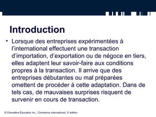 Introduction 
• Lorsque des entreprises expérimentées à 
l’international effectuent une transaction 
d’importation, d’exportation ou de négoce en tiers, 
elles adaptent leur savoir-faire aux conditions 
propres à la transaction. Il arrive que des 
entreprises débutantes ou mal préparées 
omettent de procéder à cette adaptation. Dans de 
tels cas, de mauvaises surprises risquent de 
survenir en cours de transaction. 
© Chenelère Éducation inc., Commerce international, 2e édition. 
 