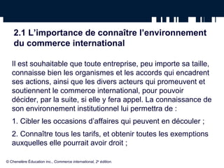 2.1 L’importance de connaître l’environnement 
du commerce international 
Il est souhaitable que toute entreprise, peu importe sa taille, 
connaisse bien les organismes et les accords qui encadrent 
ses actions, ainsi que les divers acteurs qui promeuvent et 
soutiennent le commerce international, pour pouvoir 
décider, par la suite, si elle y fera appel. La connaissance de 
son environnement institutionnel lui permettra de : 
1. Cibler les occasions d’affaires qui peuvent en découler ; 
2. Connaître tous les tarifs, et obtenir toutes les exemptions 
auxquelles elle pourrait avoir droit ; 
© Chenelère Éducation inc., Commerce international, 2e édition. 
 