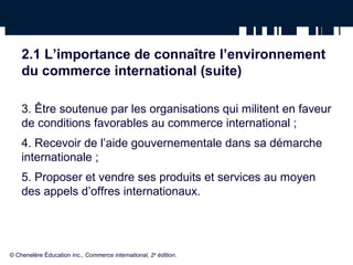 2.1 L’importance de connaître l’environnement 
du commerce international (suite) 
3. Être soutenue par les organisations qui militent en faveur 
de conditions favorables au commerce international ; 
4. Recevoir de l’aide gouvernementale dans sa démarche 
internationale ; 
5. Proposer et vendre ses produits et services au moyen 
des appels d’offres internationaux. 
© Chenelère Éducation inc., Commerce international, 2e édition. 
 
