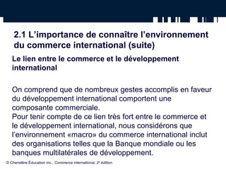 2.1 L’importance de connaître l’environnement 
du commerce international (suite) 
Le lien entre le commerce et le développement 
international 
On comprend que de nombreux gestes accomplis en faveur 
du développement international comportent une 
composante commerciale. 
Pour tenir compte de ce lien très fort entre le commerce et 
le développement international, nous considérons que 
l’environnement «macro» du commerce international inclut 
des organisations telles que la Banque mondiale ou les 
banques multilatérales de développement. 
© Chenelère Éducation inc., Commerce international, 2e édition. 
 