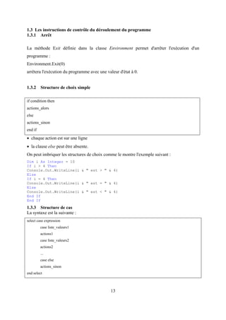 13
1.3 Les instructions de contrôle du déroulement du programme
1.3.1 Arrêt
La méthode Exit définie dans la classe Environment permet d'arrêter l'exécution d'un
programme :
Environment.Exit(0)
arrêtera l'exécution du programme avec une valeur d'état à 0.
1.3.2 Structure de choix simple
if condition then
actions_alors
else
actions_sinon
end if
• chaque action est sur une ligne
• la clause else peut être absente.
On peut imbriquer les structures de choix comme le montre l'exemple suivant :
Dim i As Integer = 10
If i > 4 Then
Console.Out.WriteLine(i & " est > " & 4)
Else
If i = 4 Then
Console.Out.WriteLine(i & " est = " & 4)
Else
Console.Out.WriteLine(i & " est < " & 4)
End If
End If
1.3.3 Structure de cas
La syntaxe est la suivante :
select case expression
case liste_valeurs1
actions1
case liste_valeurs2
actions2
...
case else
actions_sinon
end select
 