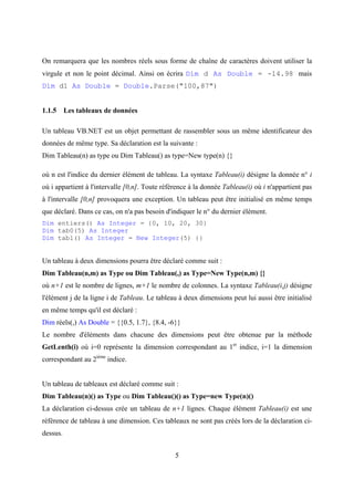 5
On remarquera que les nombres réels sous forme de chaîne de caractères doivent utiliser la
virgule et non le point décimal. Ainsi on écrira Dim d As Double = -14.98 mais
Dim d1 As Double = Double.Parse("100,87")
1.1.5 Les tableaux de données
Un tableau VB.NET est un objet permettant de rassembler sous un même identificateur des
données de même type. Sa déclaration est la suivante :
Dim Tableau(n) as type ou Dim Tableau() as type=New type(n) {}
où n est l'indice du dernier élément de tableau. La syntaxe Tableau(i) désigne la donnée n° i
où i appartient à l'intervalle [0,n]. Toute référence à la donnée Tableau(i) où i n'appartient pas
à l'intervalle [0,n] provoquera une exception. Un tableau peut être initialisé en même temps
que déclaré. Dans ce cas, on n'a pas besoin d'indiquer le n° du dernier élément.
Dim entiers() As Integer = {0, 10, 20, 30}
Dim tab0(5) As Integer
Dim tab1() As Integer = New Integer(5) {}
Un tableau à deux dimensions pourra être déclaré comme suit :
Dim Tableau(n,m) as Type ou Dim Tableau(,) as Type=New Type(n,m) {}
où n+1 est le nombre de lignes, m+1 le nombre de colonnes. La syntaxe Tableau(i,j) désigne
l'élément j de la ligne i de Tableau. Le tableau à deux dimensions peut lui aussi être initialisé
en même temps qu'il est déclaré :
Dim réels(,) As Double = {{0.5, 1.7}, {8.4, -6}}
Le nombre d'éléments dans chacune des dimensions peut être obtenue par la méthode
GetLenth(i) où i=0 représente la dimension correspondant au 1er
indice, i=1 la dimension
correspondant au 2ième
indice.
Un tableau de tableaux est déclaré comme suit :
Dim Tableau(n)() as Type ou Dim Tableau()() as Type=new Type(n)()
La déclaration ci-dessus crée un tableau de n+1 lignes. Chaque élément Tableau(i) est une
référence de tableau à une dimension. Ces tableaux ne sont pas créés lors de la déclaration ci-
dessus.
 