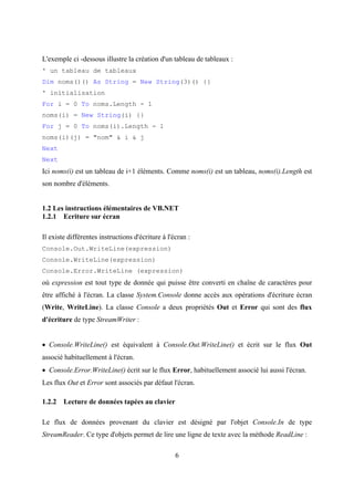 6
L'exemple ci -dessous illustre la création d'un tableau de tableaux :
' un tableau de tableaux
Dim noms()() As String = New String(3)() {}
' initialisation
For i = 0 To noms.Length - 1
noms(i) = New String(i) {}
For j = 0 To noms(i).Length - 1
noms(i)(j) = "nom" & i & j
Next
Next
Ici noms(i) est un tableau de i+1 éléments. Comme noms(i) est un tableau, noms(i).Length est
son nombre d'éléments.
1.2 Les instructions élémentaires de VB.NET
1.2.1 Ecriture sur écran
Il existe différentes instructions d'écriture à l'écran :
Console.Out.WriteLine(expression)
Console.WriteLine(expression)
Console.Error.WriteLine (expression)
où expression est tout type de donnée qui puisse être converti en chaîne de caractères pour
être affiché à l'écran. La classe System.Console donne accès aux opérations d'écriture écran
(Write, WriteLine). La classe Console a deux propriétés Out et Error qui sont des flux
d'écriture de type StreamWriter :
• Console.WriteLine() est équivalent à Console.Out.WriteLine() et écrit sur le flux Out
associé habituellement à l'écran.
• Console.Error.WriteLine() écrit sur le flux Error, habituellement associé lui aussi l'écran.
Les flux Out et Error sont associés par défaut l'écran.
1.2.2 Lecture de données tapées au clavier
Le flux de données provenant du clavier est désigné par l'objet Console.In de type
StreamReader. Ce type d'objets permet de lire une ligne de texte avec la méthode ReadLine :
 