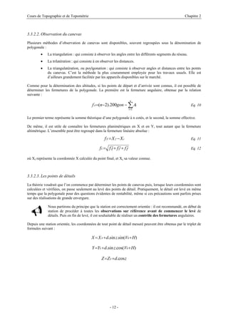 Cours de Topographie et de Topométrie Chapitre 2
3.3.2.2. Observation du canevas
Plusieurs méthodes d’observation de canevas sont disponibles, souvent regroupées sous la dénomination de
polygonale :
• La triangulation : qui consiste à observer les angles entre les différents segments du réseau.
• La trilatération : qui consiste à en observer les distances.
• La triangulatération, ou poylgonation : qui consiste à observer angles et distances entre les points
du canevas. C’est la méthode la plus couramment employée pour les travaux usuels. Elle est
d’ailleurs grandement facilitée par les appareils disponibles sur le marché.
Comme pour la détermination des altitudes, si les points de départ et d’arrivée sont connus, il est possible de
déterminer les fermetures de la polygonale. La première est la fermeture angulaire, obtenue par la relation
suivante :
Eq. 10∑=
−−=
n
i
iA Agonnf
1
200).2(
Le premier terme représente la somme théorique d’une polygonale à n cotés, et le second, la somme effective.
De même, il est utile de connaître les fermetures planimétriques en X et en Y, tout autant que la fermeture
altimétrique. L’ensemble peut être regroupé dans la fermeture linéaire absolue :
cfX XXf −= Eq. 11
222
ZYXL ffff ++= Eq. 12
où Xf représente la coordonnée X calculée du point final, et Xc sa valeur connue.
3.3.2.3. Les points de détails
La théorie voudrait que l’on commence par déterminer les points de canevas puis, lorsque leurs coordonnées sont
calculées et vérifiées, on passe seulement au levé des points de détail. Pratiquement, le détail est levé en même
temps que la polygonale pour des questions évidentes de rentabilité, même si ces précautions sont parfois prises
sur des réalisations de grande envergure.
Nous partirons du principe que la station est correctement orientée : il est recommandé, en début de
station de procéder à toutes les observations sur référence avant de commencer le levé de
détails. Puis en fin de levé, il est souhaitable de réaliser un contrôle des fermetures angulaires.
Depuis une station orientée, les coordonnées de tout point de détail mesuré peuvent être obtenus par le triplet de
formules suivant :
)sin(.sin. 0 HVzdXX iS ++=
)cos(.sin. 0 HVzdYY iS ++=
zdZZ iS cos.+=
- 12 -
 