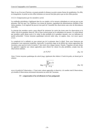 Cours de Topographie et de Topométrie Chapitre 2
Dans le cas d’un tour d’horizon, on pourra prendre la distance au point comme facteur de pondération. En effet,
en triangulation, le pointé sur des cibles lointaines est souvent bien plus précis que sur des cibles proches.
3.4.2.3. Compensation par les moindres carrés
Les méthodes précédentes s’appliquent dans les cas simples, où les mesures redondantes ne sont que peu ou pas
présentes. Dès lors que l’on s’intéresse à un réseau de mesures, engendrant des déterminations multiples d’une
même grandeur, il est impératif de pouvoir tirer parti de l’ensemble des observations sans créer de discordances
entre elles.
Le principe des moindres carrés a pour objectif de minimiser les carrés des écarts entre les observations et la
valeur vraie de la grandeur observée. Elle se base exclusivement sur la redondance de mesures. Un calcul abouti
par moindres carrés donne accès à la valeur la plus probable de la grandeur mesurée, avec un indicateur de
qualité primordial : l’erreur moyenne quadratique (souvent notée emq ; en anglais, rmse, root mean square
error).
La complexité de la méthode ne nous permet pas de la présenter dans le détail. Nous nous limiterons par
conséquent à une expression simplifiée, matricielle. La première étape est de définir des valeurs approchées des
inconnues, pour pouvoir écrire la matrice V des écarts avec chaque mesure. Ensuite, l’équation suivante donne
les appoints à apporter aux valeurs approchées pour obtenir les valeurs les plus probables, compte tenu des
observations réalisées.
VPVA t ..= [Eq. 15]
Ainsi, l’erreur moyenne quadratique du calcul (mq0), également dite réduite à l’unité de poids, est donné par la
relation :
qn
vp
mq
n
i
ii
−
±=
∑=1
2
0
).(
[Eq. 16]
avec p le poids de l’observation, v l’écart entre valeurs approchée et observée, n le nombre total d’observations,
q le nombre d’observations strictement nécessaires au calcul de l’inconnue.
TD : compensation d’un nivellement et d’une polygonale
- 18 -
 