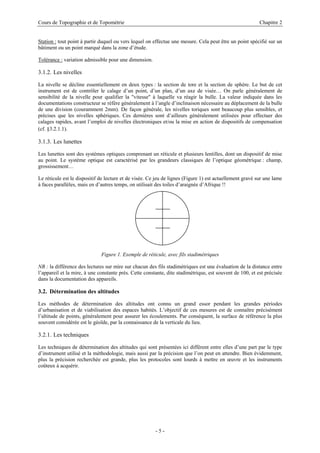 Cours de Topographie et de Topométrie Chapitre 2
Station : tout point à partir duquel ou vers lequel on effectue une mesure. Cela peut être un point spécifié sur un
bâtiment ou un point marqué dans la zone d’étude.
Tolérance : variation admissible pour une dimension.
3.1.2. Les nivelles
La nivelle se décline essentiellement en deux types : la section de tore et la section de sphère. Le but de cet
instrument est de contrôler le calage d’un point, d’un plan, d’un axe de visée… On parle généralement de
sensibilité de la nivelle pour qualifier la "vitesse" à laquelle va réagir la bulle. La valeur indiquée dans les
documentations constructeur se réfère généralement à l’angle d’inclinaison nécessaire au déplacement de la bulle
de une division (couramment 2mm). De façon générale, les nivelles toriques sont beaucoup plus sensibles, et
précises que les nivelles sphériques. Ces dernières sont d’ailleurs généralement utilisées pour effectuer des
calages rapides, avant l’emploi de nivelles électroniques et/ou la mise en action de dispositifs de compensation
(cf. §3.2.1.1).
3.1.3. Les lunettes
Les lunettes sont des systèmes optiques comprenant un réticule et plusieurs lentilles, dont un dispositif de mise
au point. Le système optique est caractérisé par les grandeurs classiques de l’optique géométrique : champ,
grossissement…
Le réticule est le dispositif de lecture et de visée. Ce jeu de lignes (Figure 1) est actuellement gravé sur une lame
à faces parallèles, mais en d’autres temps, on utilisait des toiles d’araignée d’Afrique !!
Figure 1. Exemple de réticule, avec fils stadimétriques
NB : la différence des lectures sur mire sur chacun des fils stadimétriques est une évaluation de la distance entre
l’appareil et la mire, à une constante près. Cette constante, dite stadimétrique, est souvent de 100, et est précisée
dans la documentation des appareils.
3.2. Détermination des altitudes
Les méthodes de détermination des altitudes ont connu un grand essor pendant les grandes périodes
d’urbanisation et de viabilisation des espaces habités. L’objectif de ces mesures est de connaître précisément
l’altitude de points, généralement pour assurer les écoulements. Par conséquent, la surface de référence la plus
souvent considérée est le géoïde, par la connaissance de la verticale du lieu.
3.2.1. Les techniques
Les techniques de détermination des altitudes qui sont présentées ici diffèrent entre elles d’une part par le type
d’instrument utilisé et la méthodologie, mais aussi par la précision que l’on peut en attendre. Bien évidemment,
plus la précision recherchée est grande, plus les protocoles sont lourds à mettre en œuvre et les instruments
coûteux à acquérir.
- 5 -
 