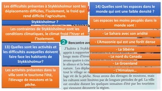 II. Habiter un espace de faible densité:
Stykkisholmur, un village islandais en hiver
Pendant les mois de décembre et janvier, on compte à peine plus de quatre
heures de soleil par jour en Islande.
11) Situez la belle ville imprononçable de
Stykkisholmur.
Stykkisholmur
12) Quelles sont les contraintes visibles à
Stykkisholmur ?
Les contraintes de Stykkisholmur sont les
conditions climatiques, le climat froid l’hiver et
l’isolement.
13) Quelles sont les activités et
les difficultés auxquelles doivent
faire face les habitants de
Stykkisholmur?
Les activités présentes dans la
ville sont le tourisme l’été,
l’élevage de moutons et la
pêche.
Les difficultés présentes à Stykkisholmur sont les
déplacements difficiles, l’isolement, le froid qui
rend difficile l’agriculture.
14) Quelles sont les espaces dans le
monde qui ont une faible densité ?
Les espaces les moins peuplés dans le
monde sont :
- Le Sahara avec son aridité
- L’Amazonie qui est une forêt dense
- La Sibérie
- Le nord du Canada
- Le Groenland
- L’Himalaya…
 