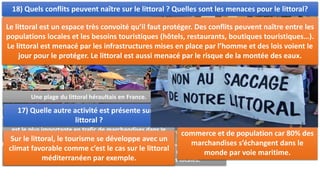III. HABITER LES LITTORAUX:
Des pêcheurs au Mozambique (1P258) pour ces pêcheurs, la mer est d’abord
une ressource essentielle pour nourrir les populations locales.
15) Pourquoi les mers et les océans
sont-ils des enjeux importants pour les
habitants du Mozambique ?
Les habitants du littoral mozambien sont
dépendants des ressources de la mer. La
pêche est une activité vitale pour
certains.
16) Pourquoi le littoral est une zone
importante pour le commerce ?
ZIP de Shanghai : port industrialo-portuaire de Shanghai qui
est le plus importante en trafic de marchandises dans le
monde.
Le littoral est une zone intense de
commerce et de population car 80% des
marchandises s’échangent dans le
monde par voie maritime.
Une plage du littoral héraultais en France.
17) Quelle autre activité est présente sur le
littoral ?
Sur le littoral, le tourisme se développe avec un
climat favorable comme c’est le cas sur le littoral
méditerranéen par exemple.
18) Quels conflits peuvent naître sur le littoral ? Quelles sont les menaces pour le littoral?
Le littoral est un espace très convoité qu’il faut protéger. Des conflits peuvent naître entre les
populations locales et les besoins touristiques (hôtels, restaurants, boutiques touristiques…).
Le littoral est menacé par les infrastructures mises en place par l’homme et des lois voient le
jour pour le protéger. Le littoral est aussi menacé par le risque de la montée des eaux.
 
