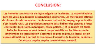 CONCLUSION:
Les hommes sont répartis de façon inégale sur la planète. La majorité habite
dans les villes. Les densités de population sont fortes. Les métropoles attirent
de plus en plus de population. Les hommes quittent la campagne pour la ville :
c’est l’exode rural. Les populations peuvent aussi habiter des espaces à fortes
contraintes (îles isolés, montagnes, cercle polaire…) et la densité est faible.
Enfin, les hommes se sont de tout temps installés sur les littoraux et le
phénomène de littoralisation s’accentue de plus en plus. Le littoral est un
espace attractif car il permet le commerce, l’industrie, le tourisme, la pêche…
Cet espace de plus en plus convoité reste menacé.
 