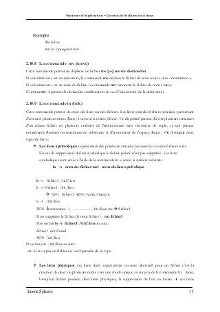Systèmes d’exploitation – Gestion de Fichiers sous linux
Imene Sghaier 11
Exemple:
file toto.c
toto.c: c program text
2.10.8 La commande mv (move)
Cette commande permet de déplacer un fichier mv [–i] source destination
Si « destination » est un répertoire, la commande mv déplace le fichier de nom source vers « destination ».
Si « destination » est un nom de fichier, la commande mv renomme le fichier de nom source.
L’option mv -i permet de demander confirmation en cas d’écrasement de la destination.
2.10.9 La commande ln (link)
Cette commande permet de créer des liens sur des fichiers. Les liens sont des fichiers spéciaux permettant
d'associer plusieurs noms (liens) à un seul et même fichier. Ce dispositif permet d'avoir plusieurs instances
d'un même fichier en plusieurs endroits de l'arborescence sans nécessiter de copie, ce qui permet
notamment d'assurer un maximum de cohérence et d'économiser de l'espace disque. On distingue deux
types de liens :
 Les liens symboliques représentant des pointeurs virtuels (raccourcis) vers des fichiers réels.
En cas de suppression du lien symbolique le fichier pointé n'est pas supprimé. Les liens
symboliques sont créés à l'aide de la commande ln -s selon la syntaxe suivante :
ln -s nom-du-fichier-reel nom-du-lien-symbolique
ln –s fichier1 /titi/lien
ls –i fichier1 /titi/lien
 6341 fichier1 4230 /work/liensym
ls -l /titi/lien
4230 lrwxrwxrwx 1 …………. /titi/liensym  fichier1
Si on supprime le fichier de nom fichier1 : rm fichier1
Puis on fait ls -i fichier1 /titi/lien on aura :
fichier1 not found
4230 /titi/lien
Si on fait cat /titi/lien on aura :
cat : il n y a pas un fichier ou un répertoire de ce type.
 Les liens physiques (ou liens durs) représentent un nom alternatif pour un fichier c’est la
création de deux ou plusieurs noms vers une inode unique au moyen de la commande ln. Ainsi,
lorsqu'un fichier possède deux liens physiques, la suppression de l'un ou l'autre de ces liens
 