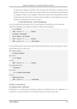 Systèmes d’exploitation – Gestion de Fichiers sous linux
Imene Sghaier 12
n'entraîne pas la suppression du fichier. Plus exactement, tant qu'il subsiste au minimum un lien
physique, le fichier n'est pas effacé mais lorsque l'ensemble des liens physiques d'un même fichier
est supprimé, le fichier est aussi supprimé. Il faut noter toutefois qu'il n'est possible de créer des
liens physiques qu'au sein d'un seul et même système de fichiers. Les liens physiques sont créés à
l'aide de la commande ln selon la syntaxe suivante :
ln nom-du-fichier-reel nom-du-lien-physique
Lors de la création d’un lien physique il n'y a ni copie du fichier, ni création d'un nouvel i-node, mais
simplement augmentation du compteur de référence du fichier dans un répertoire.
ls -li fichier1
6341 -rw-rw-r-- 1 …………. fichier1
ln fichier1 /titi/liendur
$ls –li fichier1 /titi/ liendur
6341 -rw-rw-r-- 2 …………. fichier1
6341 -rw-rw-r-- 2 …………. /titi/ liendur
Les deux fichiers partent vers le même numéro d’index (numéro d’inode), ce qui veut dire qu’il y a un seul
espace disque associé aux deux noms.
Si on déplae le fihier1 :
mv fichier1 fichier2
puis on fait :
ls -li fichier2
on aura :
6341 -rw-rw-r-- 2 …………. fichier2
Si on supprime fichier2 :
rm fichier2
puis on fait :
ls -li fichier2 /titi/liendur
On aura :
fichier2 not found
6341 -rw-rw-r-- 1 …………. /titi/liendur
2.10.10 La commande cp
cp [-options] source destination
Si « destination » est un répertoire, la commande cp copie le ou les fichier(s) source vers « destination ». Si
« destination » est un nom de fichier, la commande cp renomme le fichier de nom source.
 