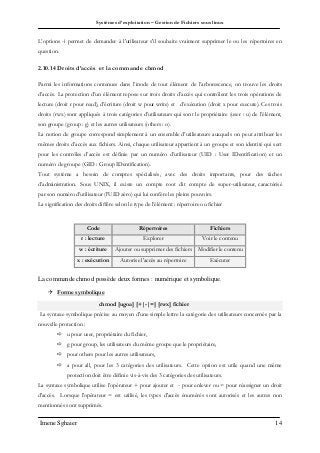 Systèmes d’exploitation – Gestion de Fichiers sous linux
Imene Sghaier 14
L’options -i permet de demander à l'utilisateur s'il souhaite vraiment supprimer le ou les répertoires en
question.
2.10.14 Droits d’accès et la commande chmod
Parmi les informations contenues dans l’inode de tout élément de l’arborescence, on trouve les droits
d’accès. La protection d’un élément repose sur trois droits d’accès qui contrôlent les trois opérations de
lecture (droit r pour read), d’écriture (droit w pour write) et d’exécution (droit x pour execute). Ces trois
droits (rwx) sont appliqués à trois catégories d’utilisateurs qui sont le propriétaire (user : u) de l’élément,
son groupe (group : g) et les autres utilisateurs (others : o).
La notion de groupe correspond simplement à un ensemble d’utilisateurs auxquels on peut attribuer les
mêmes droits d’accès aux fichiers. Ainsi, chaque utilisateur appartient à un groupe et son identité qui sert
pour les contrôles d’accès est définie par un numéro d’utilisateur (UID : User IDentification) et un
numéro de groupe (GID : Group IDentification).
Tout système a besoin de comptes spécialisés, avec des droits importants, pour des tâches
d’administration. Sous UNIX, il existe un compte root dit compte de super-utilisateur, caractérisé
par son numéro d’utilisateur (l’UID zéro) qui lui confère les pleins pouvoirs.
La signification des droits diffère selon le type de l’élément : répertoire ou fichier
Code Répertoires Fichiers
r : lecture Explorer Voir le contenu
w : écriture Ajouter ou supprimer des fichiers Modifier le contenu
x : exécution Autorise l'accès au répertoire Exécuter
La commande chmod possède deux formes : numérique et symbolique.
 Forme symbolique
chmod [ugoa] [+|-|=] [rwx] fichier
La syntaxe symbolique précise au moyen d'une simple lettre la catégorie des utilisateurs concernés par la
nouvelle protection :
 u pour user, propriétaire du fichier,
 g pour group, les utilisateurs du même groupe que le propriétaire,
 pour others pour les autres utilisateurs,
 a pour all, pour les 3 catégories des utilisateurs. Cette option est utile quand une même
protection doit être définie vis-à-vis des 3 catégories des utilisateurs.
La syntaxe symbolique utilise l’opérateur + pour ajouter et - pour enlever ou = pour réassigner un droit
d'accès. Lorsque l'opérateur = est utilisé, les types d'accès énumérés sont autorisés et les autres non
mentionnés sont supprimés.
 