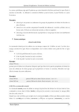 Systèmes d’exploitation – Gestion de Fichiers sous linux
Imene Sghaier 15
La syntaxe symbolique exige après l'opérateur que soient énumérées des lettres précisant les types d'accès à
autoriser ou interdire. Le débutant se contentera d'utiliser r pour la lecture, w pour l'écriture et x pour
l'exécution.
Exemples
 chmod g+w titi permet aux utilisateurs du groupe du propriétaire du fichier titi d'accéder en
plus à l'écriture.
 chmod a=r toto autorise uniquement l'ensemble des utilisateurs à accéder au fichier toto en
lecture seule. Si l'accès en écriture était autorisé, ce droit est supprimé.
 chmod ug-w tata interdit dorénavant au propriétaire et son groupe de tenter une modification
du fichier tata.
 Forme numérique
chmod mode fichier
La commande chmod peut être utilisée avec un masque composé de 3 chiffres en octal. Les bits de ce
masque autorisent les types d'accès correspondants avec la même relation entre poids des bits et types
d'accès.
 Le bit de poids 4 autorise les accès en lecture,
 le bit de poids 2 autorise les accès en écriture
 le bit de poids 1 autorise les accès en exécution.
Exemple :
chmod 750 toto
permet, pour le fichier toto, d'autoriser n'importe quel type d'accès de la part du propriétaire, de limiter les
accès des utilisateurs du même groupe que le propriétaire en lecture et exécution, d'interdire tout type
d'accès émanant des autres utilisateurs.
Exemples
chmod 644 titi permet d’allouer les droits d’accès suivants : -rw-r—r—
chmod 622 tata permet d’allouer les droits d’accès suivants : -rw—w-w-
2.10.15 La commande umask
La commande umask permet de définir un masque de protection des fichiers lors de leur création. Cette
commande se trouve dans le fichier .bashrc et elle peut être exécutée à tout moment. Le masque défini
doit être codé en base 8.
Quand vous créer un fichier, par exemple avec la commande touch, ce fichier par défaut possède certains
droits. Ce sont 666 pour un fichier (-rw-rw-rw-) et 777 pour un répertoire (-rwxrwxrwx), ce sont les
 