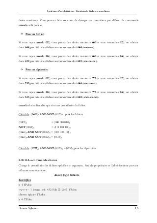 Systèmes d’exploitation – Gestion de Fichiers sous linux
Imene Sghaier 16
droits maximum. Vous pouvez faire en sorte de changer ces paramètres par défaut. La commande
umask est là pour ça.
 Pour un fichier :
Si vous tapez umask 022, vous partez des droits maximum 666 et vous retranchez 022, on obtient
donc 644, par défaut les fichiers auront comme droit644 (-rw-r-r--).
Si vous tapez umask 244, vous partez des droits maximum 666 et vous retranchez 244, on obtient
donc 422, par défaut les fichiers auront comme droit422 (-rw--w--w-).
 Pour un répertoire :
Si vous tapez umask 022, vous partez des droits maximum 777 et vous retranchez 022, on obtient
donc 755, par défaut les fichiers auront comme droit644 (-rwxr-xr-x).
Si vous tapez umask 244, vous partez des droits maximum 777 et vous retranchez 244, on obtient
donc 533, par défaut les fichiers auront comme droit422 (-rwx-wx-wx).
umask n'est utilisatable que si on est propriétaire du fichier.
Calcul de : (0666)8 AND NOT (0022)8 pour les fichiers
(0022)8 = (000 010 010)2
NOT (0022)8 = (111 101 101)2
(0666)8 AND NOT (0022)8 = (110 100 100) 2
(0666)8 AND NOT (0022)8 = (0644)8
Calcul de : (0777)8 AND NOT (0022)8 =(0755)8 pour les répertoires
2.10.16 La commande chown
Change le propriétaire des fichiers spécifiés en argument. Seuls le propriétaire et l’administrateur peuvent
effectuer cette opération.
chown login fichiers
Exemples
ls -l TP.doc
-rw-r--r-- 1 imene enit 432 Feb 22 12:42 TP.doc
chown sghaier TP.doc
ls –l TP.doc
 