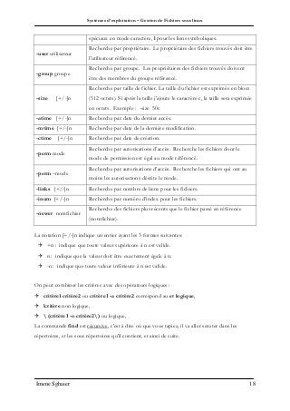 Systèmes d’exploitation – Gestion de Fichiers sous linux
Imene Sghaier 18
spéciaux en mode caractère, l pour les liens symboliques.
-user utilisateur
Recherche par propriétaire. Le propriétaire des fichiers trouvés doit être
l'utilisateur référencé.
-group groupe
Recherche par groupe. Les propriétaires des fichiers trouvés doivent
être des membres du groupe référencé.
-size [+/-]n
Recherche par taille de fichier. La taille du fichier est exprimée en blocs
(512 octets). Si après la taille j'ajoute le caractère c, la taille sera exprimée
en octets. Exemple : -size 50c
-atime [+/-]n Recherche par date du dernier accès.
-mtime [+/-]n Recherche par date de la dernière modification.
-ctime [+/-]n Recherche par date de création.
-perm mode
Recherche par autorisations d’accès. Recherche les fichiers dont le
mode de permission est égal au mode référencé.
-perm –mode
Recherche par autorisations d’accès. Recherche les fichiers qui ont au
moins les autorisations décrite le mode.
-links [+/-]n Recherche par nombre de liens pour les fichiers.
-inum [+/-]n Recherche par numéro d’index pour les fichiers.
-newer nomfichier
Recherche des fichiers plus récents que le fichier passé en référence
(nomfichier).
La notation [+/-]n indique un entier ayant les 3 formes suivantes:
 +n : indique que toute valeur supérieure à n est valide.
 n : indique que la valeur doit être exactement égale à n.
 -n : indique que toute valeur inférieure à n est valide.
On peut combiner les critères avec des opérateurs logiques :
 critère1 critère2 ou critère1 -a critère2 correspond au et logique,
 !critère non logique,
  (critère1 -o critère2) ou logique,
La commande find est récursive, c'est à dire où que vous tapiez, il va aller scruter dans les
répertoires, et les sous répertoires qu'il contient, et ainsi de suite.
 