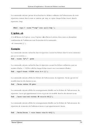 Systèmes d’exploitation – Gestion de Fichiers sous linux
Imene Sghaier 20
La commande suivante permet de rechercher les fichiers ordinaires de l’arborescence de mon
répertoire courant dont le nom se termine par .tmp, et copier chaque fichier trouvé dans le
répertoire /tmp.
$find . –type f -name “*.tmp” -exec cp {} /tmp ;
L’option –ok
A la différence de l’option –exec, l’option –ok effectue la même chose mais en demandant
confirmation de l’utilisateur avant l’exécution de la commande.
-ok commande {} ;
Exemples
La commande suivante recherche dans le répertoire courant les fichiers dont le nom commence
par p et se termine .c
find . –name "p*.c" -print
La commande suivante recherche dans le répertoire courant les fichiers ordinaires ayant un
numéro d'index > 13230 et affiche chaque fichier trouvé avec son numéro d'index.
find . –type f –inum +13230 -exec ls –i {} ;
La commande suivante affiche les fichiers de l’arborescence du répertoire /home qui ont été
modifié dans les dix derniers jours.
find /home -mtime -10 -print
La commande suivante affiche les renseignements détaillés sur les fichiers de l’arborescence du
répertoire /users qui appartiennent à toto et qui ont été modifié dans les dix derniers jours.
find /users –user toto –mtime -10 –exec ls –ld {} ;
La commande suivante affiche les renseignements détaillés sur les fichiers de l’arborescence du
répertoire de connexion de l’utilisateur imene et qui appartiennent à imene.
find /home/imene ! –user imene –exec ls –ld {} ;
 