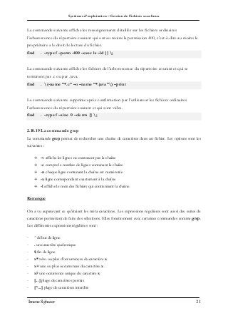 Systèmes d’exploitation – Gestion de Fichiers sous linux
Imene Sghaier 21
La commande suivante affiche les renseignements détaillés sur les fichiers ordinaires
l’arborescence du répertoire courant qui ont au moins la permission 400, c'est-à-dire au moins le
propriétaire a le droit de lecture du fichier.
find . –type f –perm -400 –exec ls –ld {} ;
La commande suivante affiche les fichiers de l’arborescence du répertoire courant et qui se
terminent par .c ou par .java.
find . (-name “*.c” –o –name “*.java”) –print
La commande suivante supprime après confirmation par l’utilisateur les fichiers ordinaires
l’arborescence du répertoire courant et qui sont vides.
find . –type f –size 0 –ok rm {} ;
2.10.19 La commande grep
La commande grep permet de rechercher une chaîne de caractères dans un fichier. Les options sont les
suivantes :
 -v affiche les lignes ne contenant pas la chaîne
 -c compte le nombre de lignes contenant la chaîne
 -n chaque ligne contenant la chaîne est numérotée
 -x ligne correspondant exactement à la chaîne
 -l affiche le nom des fichiers qui contiennent la chaîne
Remarque
On a vu auparavant ce qu'étaient les méta caractères. Les expressions régulières sont aussi des suites de
caractères permettant de faire des sélections. Elles fonctionnent avec certaines commandes comme grep.
Les différentes expressions régulières sont :
- ^ début de ligne
- . un caractère quelconque
- $ fin de ligne
- x* zéro ou plus d'occurrences du caractère x
- x+ une ou plus occurrences du caractère x
- x? une occurrence unique du caractère x
- [...] plage de caractères permis
- [^...] plage de caractères interdits
 