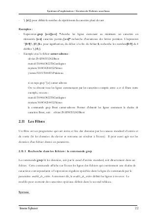 Systèmes d’exploitation – Gestion de Fichiers sous linux
Imene Sghaier 22
-  {n} pour définir le nombre de répétition n du caractère placé devant
Exemples :
- l'expression grep [a-z][a-z] * cherche les lignes contenant au minimum un caractère en
minuscule. [a-z] caractère permis, [a-z]* recherche d'occurrence des lettres permises. L'expression
^[0-9] {4}$ a pour signification, du début à la fin du fichier $, recherche les nombres[0-9] de 4
chiffres  {4}.
- Exemple avec le fichier carnet-adresse :
olivier:29:0298333242:Brest
marcel:13:0466342233:Gardagnes
myriam:30:0434214452:Nimes
yvonne:92:013344433:Palaiseau
si on tape grep ^[a-] carnet-adresse
On va obtenir tous les lignes commençant par les caractères compris entre a et d. Dans notre
exemple, on aura :
marcel:13:0466342233:Gardagnes
myriam:30:0434214452:Nimes
la commande grep Brest carnet-adresse Permet d'obtenir les lignes contenant la chaîne de
caractère Brest, soit : olivier:29:0298333242:Brest
2.11 Les Filtres
Un filtre est un programme qui sait écrire et lire des données par les canaux standard d’entrée et
de sortie (lit les données du clavier et retourne un résultat à l’écran). Il peut aussi agir sur les
données d’un fichier donné en paramètre.
2.11.1 Recherche dans les fichiers : la commande grep
La commande grep lit les données, soit par le canal d’entrée standard, soit directement dans un
fichier. Cette commande affiche sur l’écran les lignes des fichiers qui contiennent une chaîne de
caractères correspondante à l’expression régulière spécifiée dans la ligne de commande par le
paramètre modèle_de_critére. Autrement dit, le modèle_de_critère définit les lignes à trouver. Le
modèle peut contenir des caractères spéciaux définis dans le second tableau.
Syntaxe
 