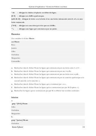 Systèmes d’exploitation – Gestion de Fichiers sous linux
Imene Sghaier 24
^ab : désigne la chaîne ab placée en début de ligne.
[0-9] : désigne un chiffre quelconque.
[adh-lA-Z] : désigne la lettre a ou la lettre d ou une lettre minuscule entre h et l, ou une
lettre majuscule.
[^0-9] : désigne un caractère qui n’est pas un chiffre.
^. : désigne une ligne qui commence par un point.
Exercice
On considère le fichier Fleurs :
cat Fleurs
Rose
Jasmin
Lilles
Orchidées
Marguerites
Camomilles
a. Rechercher dans le fichier Fleurs les lignes qui commencent par une lettre entre L et O .
b. Rechercher dans le fichier Fleurs les lignes qui commencent par une voyelle.
c. Rechercher dans le fichier Fleurs les lignes qui commencent par une lettre non voyelle .
d. Rechercher dans le fichier Fleurs les lignes qui commencent par un caractère quelconque et le
second caractère est le caractère o.
e. Rechercher dans le fichier Fleurs les lignes qui se terminent par « se ».
f. Rechercher dans le fichier Fleurs les lignes qui ne commencent pas par M (l’option -v).
g. Rechercher les lignes qui ne commencent pas par M et afficher leur nombre seulement.
Solution
a.
grep ^[O-L] Fleurs
Lilles
Orchidées
Marguerites
b.
grep ^[aeiou] Fleurs
Orchidées
 