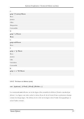 Systèmes d’exploitation – Gestion de Fichiers sous linux
Imene Sghaier 25
c.
grep ^[^aeiou] Fleurs
Rose
Jasmin
Lilles
Marguerites
Camomilles
d.
grep ^.o Fleurs
Rose
e.
grep se$ Fleurs
Rose
f.
grep -v ^p Fleurs
Rose
Jasmin
Lille
Orchidées
Camomille
g.
grep -v -c ^M Fleurs
1
2.11.2 Tri dans un fichier (sort)
sort [options] [+Pos1] [-Pos2] [Fichier…]
La commande sort effectue un tri des lignes d’un ensemble de fichiers (l’entrée standard par
défaut). Les lignes sont triées selon la valeur d’une clé de tri formé d’une ou plusieurs champs
extraits de chaque ligne. Par défaut, le tri se fait sur les lignes selon l’ordre lexicographique et
selon l’ordre croisant.
 