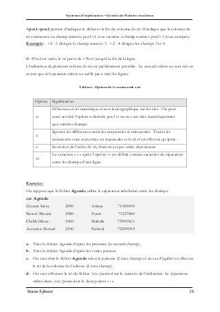 Systèmes d’exploitation – Gestion de Fichiers sous linux
Imene Sghaier 26
+pos1 –pos2 permet d’indiquer le début et la fin du colonne de tri. Il indique que la colonne de
tri commence au champ numéro pos1+1 et se termine a champ numéro pos2+1 (non compris).
Exemple : +2 -3 désigne le champ numéro 3. +2 -4 désigne les champs 3 et 4.
Si –Pos2 est omis, le tri porte de +Pos1 jusqu’à la fin de la ligne.
L’indication de plusieurs critères de tri est parfaitement possible. Le second critère ne sera mis en
œuvre que si le premier critère ne suffit pas à trier les lignes.
Tableau : Options de la commande sort
Option Signification
-n
Effectuer un tri numérique et non lexicographique sur les clés. On peut
aussi accoler l’option n derrière pos1 si on ne veut trier numériquement
que certains champs.
-f
Ignorer les différences entre les majuscules et minuscules. Toutes les
minuscules sont converties en majuscules et le tri n’est effectué qu’après.
-r Inversion de l’ordre de tri, donc tri est par ordre décroissant.
-tc
Le caractère « c » après l’option –t est définit comme caractère de séparation
entre les champs d’une ligne.
Exercice :
On suppose que le fichier Agenda utilise le séparateur tabulation entre les champs.
cat Agenda
Zitouni Sarra 2090 Ariana 71345098
Skouri Mouna 2080 Tunis 71527860
ChebbiMoez 1060 Mahdia 73903561
Azzouna Ahmed 2100 Nabeul 72209189
a. Triez le fichier Agenda d’après les prénoms (le second champ).
b. Triez le fichier Agenda d’après les codes postaux
c. On veut trier le fichier Agenda selon le prénom (2 éme champ) et en cas d’égalité on effectue
le tri de la colonne de l’adresse (4 éme champ).
d. On veut effectuer le tri du fichier /etc/passwd sur le numéro de l’utilisateur. Le séparateur
utilisé dans /etc/passwd est le deux points « : ».
 