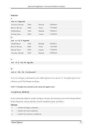 Systèmes d’exploitation – Gestion de Fichiers sous linux
Imene Sghaier 27
Solution :
a.
sort +1 -2 Agenda
Azzouna Ahmed 2100 Nabeul 72209189
Skouri Mouna 2080 Tunis 71527860
ChebbiMoez 1060 Mahdia 73903561
Zitouni Sarra 2090 Ariana 71345098
b.
sort -n +2 -3 Agenda
ChebbiMoez 1060 Mahdia 73903561
Skouri Mouna 2080 Tunis 71527860
Zitouni Sarra 2090 Ariana 71345098
Azzouna Ahmed 2100 Nabeul 72209189
c.
sort +1 -2 +3n -4n Agenda
d.
sort –t: +2n -3n /etc/passwd
Le tri ne se fait pas correctement si on oublie l’option n à la suite de +2. Ceci parce qu’on veut
effectuer un tri d’un champ numérique.
2.11.3 Compter les caractères, les mots, les lignes (wc)
wc [options] [fichiers]
Cette commande affiche le nombre de lignes, de mots, de caractères et le nom de chaque fichier.
Si des fichiers ne sont pas spécifiés, l’entrée standard est prise par défaut.
Options
-l : nombre de lignes seulement
-w : nombre de mots seulement
-c : nombre de caractères seulement
 