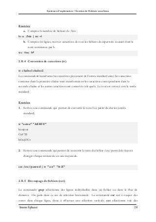 Systèmes d’exploitation – Gestion de Fichiers sous linux
Imene Sghaier 28
Exercice
a. Comptez le nombre de fichiers de /bin
ls -a /bin | wc –l
b. Comptez les lignes, mots et caractères de tous les fichiers du répertoire courant dont le
nom commence par b.
wc -lwc b*
2.11.4 Conversion de caractères (tr)
tr chaîne1 chaîne2
La commande tr transforme les caractères provenant de l’entrée standard ainsi (les caractères
contenus dans la première chaîne sont transformés en les caractères correspondants dans la
seconde chaîne et les autres caractères sont conservés tels quels. Le tout est envoyé vers la sortie
standard.
Exercice
1. Ecrivez une commande qui permet de convertir le texte lu à partir du clavier (entrée
standard).
tr "aeiou" "AEIOU"
bonjour
Ctrl^D
bOnjOUr
2. Ecrivez une commande qui permet de convertir le texte du fichier /etc/passwd de façon à
changer chaque minuscule en une majuscule.
cat /etc/passwd | tr "a-z" "A-Z"
2.11.5 Découpage de fichiers (cut)
La commande grep sélectionne des lignes individuelles dans un fichier ou dans le flux de
données. On parle dans ce cas de sélection horizontale. La commande cut sert à couper des
zones dans chaque ligne, donc à effectuer une sélection verticale. cut sélectionne soit des
 