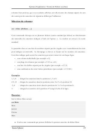Systèmes d’exploitation – Gestion de Fichiers sous linux
Imene Sghaier 29
colonnes bien précises, que vous souhaitez afficher, soit elle montre des champs séparés les uns
des autres par des caractères de séparation définis par l’utilisateur.
Sélection de colonnes
cut -cliste [fichiers…..]
Cette commande découpe un ou plusieurs fichiers (entrée standard par défaut) en sélectionnant
des intervalles de caractères indiqués à l’aide de l’option -c. Le résultat est envoyé à la sortie
standard.
Le paramètre liste est une liste de nombres séparés par des virgules avec éventuellement des tirets
pour indiquer un intervalle. Le découpage se fait en se basant sur les numéros de caractères.
Cette liste indique quels seront les caractères qui seront conservés sur chaque ligne.
- une colonne individuelle (par exemple –c5)
- une plage de colonnes (par exemple -c3-10 ou –c8-)
- une liste de chiffres séparés par des virgules (par exemple –c3,7,9)
- une combinaison des trois formes précédentes (par exemple -c1-3,7,20-)
Exemples
1, 3, 8 : désigne les caractères dans les positions 1, 3 et 8.
2-5, 10 : désigne les caractères dans les positions entre 2 et 5 et la position 10.
-5, 8 : désigne les caractères situés dans les positions de 1 à 5 et la positions 8.
3- : désigne les caractères de la position n°3 jusqu’à la fin de la ligne.
Exercice :
Soit le fichier Mois suivant
cat Mois
Mois
Janvier
Février
Mars
a. Ecrivez une commande qui permet d’afficher le premier caractère du fichier Mois.
 