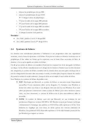 Systèmes d’exploitation – Gestion de Fichiers sous linux
Imene Sghaier 3
- hd pour les périphériques de type IDE
- sd pour les périphériques de type SATA
 Y désigne la lettre de périphérique :
- "a" pour le maître de la nappe IDE primaire
- "b" pour l'esclave de la nappe IDE primaire
- "c" pour le maître de la nappe IDE secondaire
- "d" pour l'esclave de la nappe IDE secondaire
- Z désigne le numéro de la partition
Exemples :
 /dev/hda1 : partition 1 sur le 1er disque IDE
 /dev/sdb2 : partition 2 sur le 2ème disque SATA
2.4 Systèmes de fichiers
Les données sont normalement présentées à l'utilisateur et aux programmes selon une organisation
structurée, sous la forme de répertoires et de fichiers. Pour pouvoir stocker ces données structurées sur un
périphérique, il faut utiliser un format qui les représente sous la forme d'une succession de blocs de
données : c'est ce qu'on appelle un système de fichiers.
On dit qu’un système de fichiers est journalisé s’il prévient les coupures lors de la sauvegarde de fichiers
sur disque. Au lieu d'écrire immédiatement sur le disque dur les données à l'endroit exact où elles devraient
être enregistrées, le système de fichiers journalisé écrit les données dans une autre partie du disque dur et
note les changements nécessaire dans un journal, et ensuite, en arrière-plan, il repasse chacune des entrées
du journal et termine le travail commencé ; lorsque la tâche est accomplie, il raye la tâche de la liste.
Sous Windows, les systèmes de fichiers disponibles sont :
 FAT : Développé par Microsoft, ce système de fichiers se rencontre moins fréquemment
aujourd'hui. Il reste néanmoins utilisé sur les disquettes 3½ formatées sous Windows et
devrait être utilisé sous Linux si une disquette doit aussi être lue sous Windows. Il est aussi
utilisé par plusieurs constructeurs comme système de fichiers pour cartes mémoires (memory
sticks), car, bien documenté, ce système de fichiers reste le plus universellement utilisé et
accessible.
 FAT32 : Ce système de fichiers, aussi créé par Microsoft, est une évolution de son
prédécesseur. Depuis ses versions 2000 SP4 et XP, Windows ne peut pas formater (ou bloque
volontairement le formatage) une partition en FAT32 d'une taille supérieure à 32 Go. Cette
limitation ne s'applique pas sous Linux, de même qu'avec des versions antérieures de
Windows. Une partition FAT32 d'une taille supérieure à 32 Go déjà formatée pourra être lue
par Windows, peu importe sa version.
 