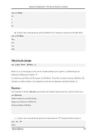 Systèmes d’exploitation – Gestion de Fichiers sous linux
Imene Sghaier 30
cut –c1 Mois
M
J
F
M
b. Ecrivez une commande qui permet d’afficher les 3 premiers caractères du fichier Mois.
cut –c1-3 Mois
Moi
Jan
Fév
Mar
Sélection de champs
cut [-dx] -fliste [fichier…]
Dans ce cas, le découpage se fait sur des champs indiqués par l’option –f, délimités par un
délimiteur indiqué par l’option -d.
Le séparateur par défaut est la marque de tabulation. Pour fixer un autre caractère délimiteur de
champs, on utilise l’option –d, en plaçant le caractère de séparation derrière l’option –d.
Exercice :
On considère le fichier adresses qui contient des champs séparés par deux points comme suit :
cat Adresses
Mahmoudi:Houssem:9000:Gabes
Belguessem:Ghassen:5090:Gafsa
Mediouni:Maha:3080:Beja
a. Ecrivez une commande qui permet de sélectionner le 3ème
champ du fichier adresses
cut -d: -f3
9000
 