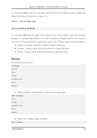 Systèmes d’exploitation – Gestion de Fichiers sous linux
Imene Sghaier 32
La commande head extrait les n premières lignes de chacun des fichiers (entrée standard par
défaut). Par défaut la valeur de n est égale à 10.
2.11.7.2 Fin du fichier (tail)
tail [+/-position] [fichiers]
La commande tail permet de copier la fin du fichier sur la sortie standard à partir de la position
désignée. La première ligne affichée sur la sortie standard est indiquée par la position qui peut
être +n (la nième
ligne du fichier) et qui peut être aussi –n (la nième
ligne à partir de la fin du fichier).
 position : un nombre qui définit le nombre de lignes à présenter.
 +position : recopie à partir de la position donnée en partant du début.
 -position : recopie à partir de la position donnée en partant de la fin.
Exercice :
Soit le fichier Fruits suivant
cat Fruits
pomme
poire
orange
pamplemousse
fraise
banane
a. Afficher les lignes du fichier Fleurs à partir de la deuxième ligne.
tail +2 Fruits
poire
orange
pamplemousse
fraise
banane
b. Afficher les 3 dernières lignes du fichier.
tail -3 Fleurs
 