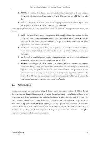 Systèmes d’exploitation – Gestion de Fichiers sous linux
Imene Sghaier 4
 NTFS : Ce système de fichiers a aussi été développé par Microsoft, et il reste très peu
documenté. L'écriture depuis Linux sur ce système de fichiers est stable à l'aide du pilote ntfs-
3g.
 extFAt : Ce système de fichiers a aussi été développé par Microsoft. L'écriture depuis Linux
sur ce système de fichiers est stable à l'aide du pilote exfat-fuse
Linux utilise également FAT, FAT32, NTFS et extFat ainsi que plusieurs autres systèmes de fichiers, nous
citons :
 ext2fs : Extended File System est le système de fichiers natif de Linux. Les versions 1 et 2 de
ce système ne disposent pas de la journalisation. Ext2 peut tout de même s'avérer utile sur des
disquettes 3½ et sur les autres périphériques dont l'espace de stockage est restreint, car aucun
espace ne doit être réservé à un journal.
 ext3fs : ext3 est essentiellement ext2 avec la gestion de la journalisation. Il est possible de
passer une partition formatée en ext2 vers le système de fichiers ext3 (et vice versa) sans
formatage.
 ext4fs : ext4 est considéré par ses propres concepteurs comme une solution intermédiaire en
attendant le vrai système de nouvelle génération que sera Btrfs.
 ReiserFS : Développé par Hans Reiser et la société Namesys, ReiserFS est reconnu
particulièrement pour bien gérer les fichiers de moins de 4 ko. Un avantage du ReiserFS, par
rapport à ext3, est qu'il ne nécessite pas une hiérarchisation aussi poussée: il s'avère
intéressant pour le stockage de plusieurs fichiers temporaires provenant d'Internet. Par
contre, ReiserFS n'est pas recommandé pour les ordinateurs portables, car le disque dur
tourne en permanence, ce qui consomme beaucoup d'énergie.
2.5 Arborescence
Une arborescence est une organisation logique de fichiers sur un ou plusieurs systèmes de fichiers. Il s’agit
d’une structure de données hiérarchique de type arbre. Le système qui gère les fichiers sous Linux est un
peu déroutant au début, surtout quand on est habitué à celui de Windows. En effet, sous Windows, il y a
en fait plusieurs racines.C:est la racine du disque dur, E:est la racine de votre lecteur CD (par exemple).
Sous Linux, il n'y a qu'une et une seule racine : « / ». Il n'y a pas de lettre de lecteur car justement,
Linux ne donne pas de nom aux lecteurs comme le fait Windows. Il dit juste « La racine, c'est/ ». Au lieu
de séparer chaque disque dur, lecteur CD, lecteur de disquettes, lecteur de carte mémoire… Linux place
en gros tout au même endroit sous une seule racine.
 