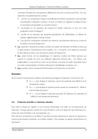 Systèmes d’exploitation – Gestion de Fichiers sous linux
Imene Sghaier 6
/usr/imene. De plus, des sous répertoires additionnels sont créés et réservés pour Unix. Ces sous
répertoires sont généralement les suivants :
 /usr/bin est un répertoire composé essentiellement de fichiers contenant le code exécutable
des principales commandes sous linux. Si un de ces fichiers est supprimé ou change de nom,
la commande correspondante ne sera plus reconnue.
 /usr/include est un répertoire qui contient les fichiers référencés en tête (*.h) d'un
programme source en langage C.
 /usr/lib est un répertoire qui comprend généralement des bibliothèques ou fichiers de
données supplémentaires à l'usage de linux.
 /usr/spool est un répertoire contenant une variété de sous répertoires utiles pour y conserver
les fichiers en attente d'impression.
 var : répertoire contenant les journaux systèmes. Il contient une hiérarchie de fichiers système qui
évoluent durant le fonctionnement de la machine. Ex : /var/spool/ est le répertoire contenant
les files d'attente pour les sous-systèmes du courrier, de l'impression,
 dev : point d’entrée vers les périphériques. Ce répertoire contient des fichiers spéciaux qui
assurent le contrôle des accès aux différents dispositifs d'entrée/sortie. Ces fichiers sont
indispensables et ne peuvent en aucun cas être détruits sous peine de rendre impossible l'accès
aux unités correspondantes. Il est donc utilisé pour les périphériques, terminaux, etc. …
 proc : pseudo-système contenant des informations sur les processus en exécution
Remarques :
Sous le système Linux, plusieurs symboles sont utilisés pour désigner les répertoires. On cite pour cela :
 Le « . » : pour désigner le répertoire courant (la commande pwd affiche le nom
du répertoire courant)
 Le « .. » : pour désigner le répertoire parent courant (la commande cd .. affiche le
nom du répertoire parent)
 Le « ~ » : pour désigner le répertoire personnel de l’utilisateur (la commande cd
~ affiche le nom du répertoire personnel)
2.6 Chemins relatifs et chemins absolus
Sous Linux le disque est organisé en une structure hiérarchique, c'est-à-dire en une arborescence de
répertoires. Chaque répertoire contient des noms de fichiers ou de sous répertoires qui contiennent eux-
mêmes des noms de fichiers et de sous répertoires, etc. …
Pour retrouver un répertoire ou un fichier, il sera donc nécessaire d'énumérer la séquence de répertoires à
traverser pour aboutir au répertoire ou au fichier souhaité. Cette séquence est appelée chemin d'accès ou
"pathname".
 